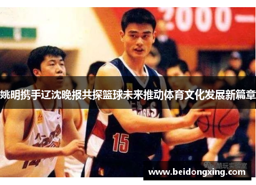 姚明携手辽沈晚报共探篮球未来推动体育文化发展新篇章