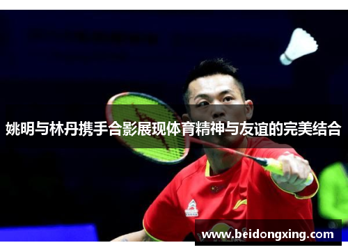 姚明与林丹携手合影展现体育精神与友谊的完美结合